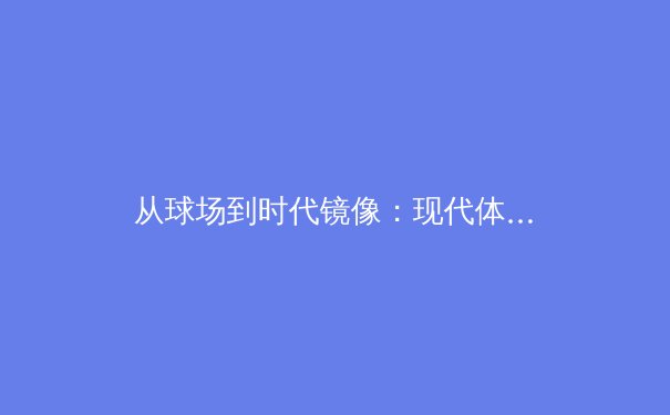 从球场到时代镜像：现代体育如何重构社会叙事与集体情感