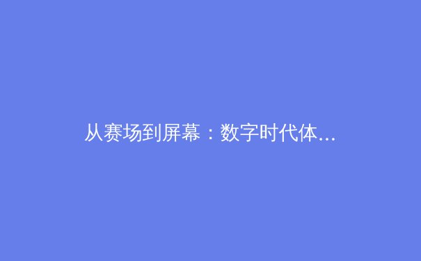 从赛场到屏幕：数字时代体育传播的变革与观众体验重塑