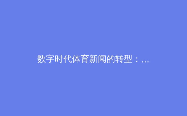 数字时代体育新闻的转型：从信息传递到情感共鸣的媒介革新 - 4