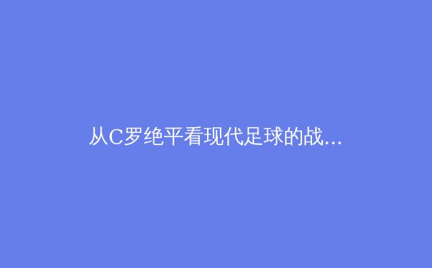 从C罗绝平看现代足球的战术迭代：个人英雄主义与体系足球的博弈