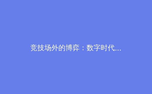竞技场外的博弈：数字时代体育产业变革与球迷文化重塑 - 2