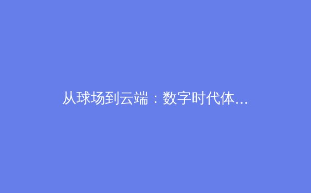 从球场到云端：数字时代体育新闻的传播变革与价值重塑 - 3