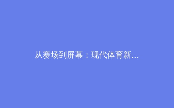 从赛场到屏幕：现代体育新闻的叙事革命与用户沉浸体验 - 2