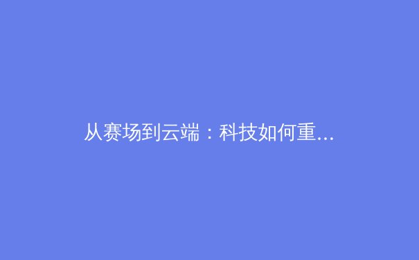 从赛场到云端：科技如何重塑现代体育的观赛体验与产业格局 - 3