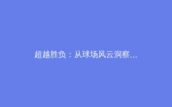 超越胜负：从球场风云洞察现代体育的深层变革与人文价值 - 3
